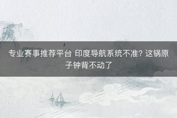 专业赛事推荐平台 印度导航系统不准? 这锅原子钟背不动了