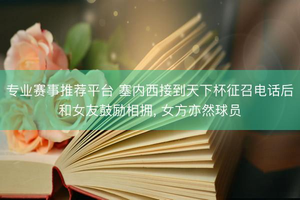专业赛事推荐平台 塞内西接到天下杯征召电话后和女友鼓励相拥， 女方亦然球员