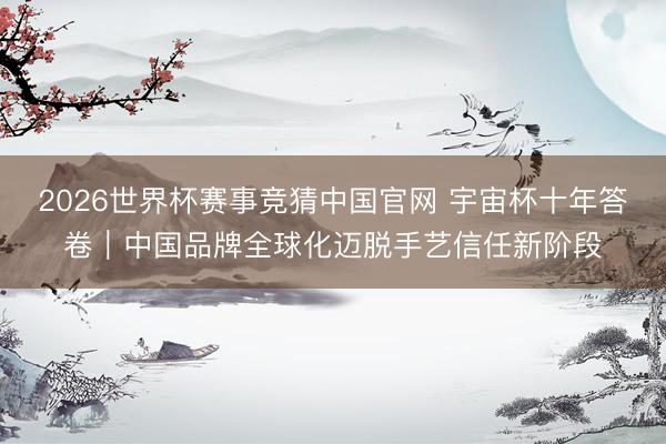 2026世界杯赛事竞猜中国官网 宇宙杯十年答卷｜中国品牌全球化迈脱手艺信任新阶段