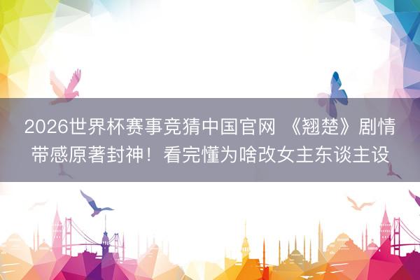 2026世界杯赛事竞猜中国官网 《翘楚》剧情带感原著封神！看完懂为啥改女主东谈主设