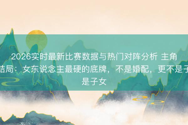 2026实时最新比赛数据与热门对阵分析 主角大结局：女东说念主最硬的底牌，不是婚配，更不是子女