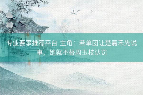 专业赛事推荐平台 主角：若单团让楚嘉禾先说事，她就不替周玉枝认罚