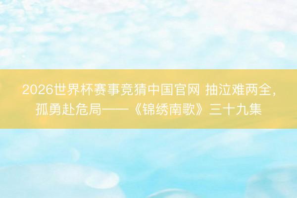 2026世界杯赛事竞猜中国官网 抽泣难两全，孤勇赴危局——《锦绣南歌》三十九集