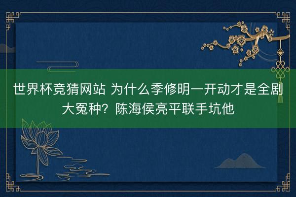 世界杯竞猜网站 为什么季修明一开动才是全剧大冤种?陈海侯亮平联手坑他