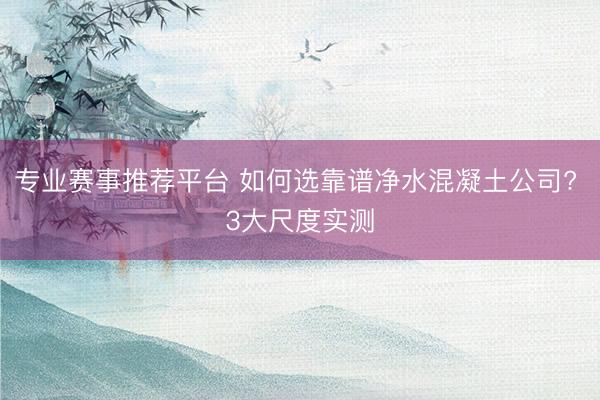 专业赛事推荐平台 如何选靠谱净水混凝土公司? 3大尺度实测