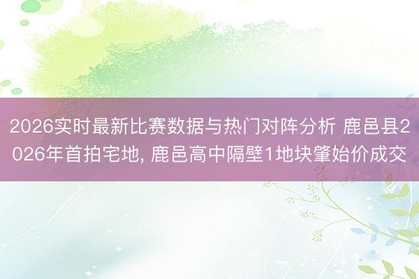2026实时最新比赛数据与热门对阵分析 鹿邑县2026年首拍宅地， 鹿邑高中隔壁1地块肇始价成交