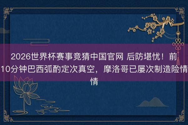 2026世界杯赛事竞猜中国官网 后防堪忧！前10分钟巴西弧酌定次真空，摩洛哥已屡次制造险情