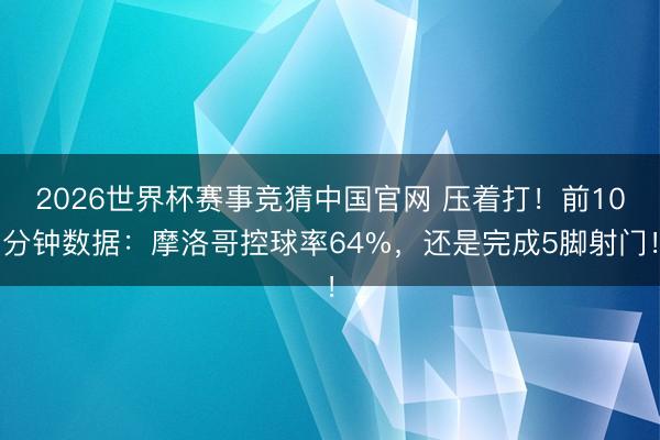 2026世界杯赛事竞猜中国官网 压着打！前10分钟数据：摩洛哥控球率64%，<a href=