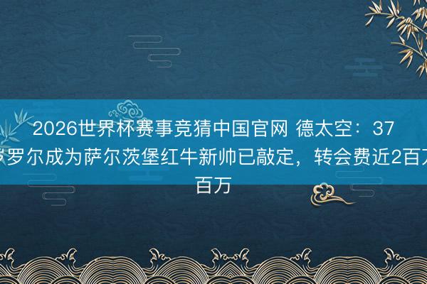 2026世界杯赛事竞猜中国官网 德太空：37岁罗尔成为萨尔茨堡红牛新帅已敲定，转会费近2百万