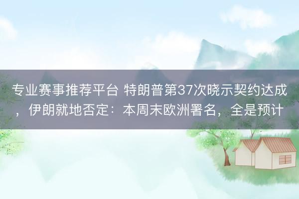专业赛事推荐平台 特朗普第37次晓示契约达成，伊朗就地否定：本周末欧洲署名，全是预计