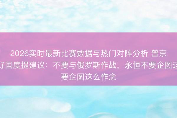 2026实时最新比赛数据与热门对阵分析 普京给不友好国度提建议：不要与俄罗斯作战，永恒不要企图这么作念