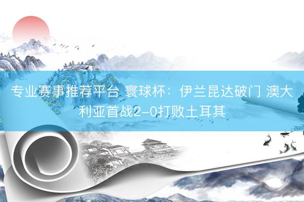 专业赛事推荐平台 寰球杯：伊兰昆达破门 澳大利亚首战2-0打败土耳其