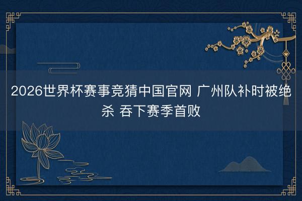 2026世界杯赛事竞猜中国官网 广州队补时被绝杀 吞下赛季首败