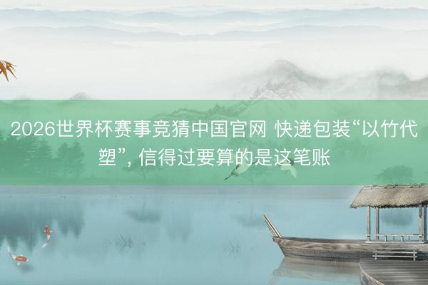 2026世界杯赛事竞猜中国官网 快递包装“以竹代塑”， 信得过要算的是这笔账