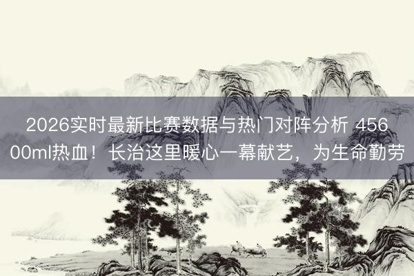 2026实时最新比赛数据与热门对阵分析 45600ml热血！长治这里暖心一幕献艺，为生命勤劳