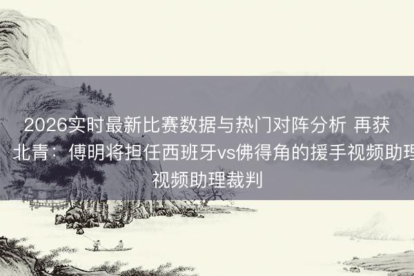 2026实时最新比赛数据与热门对阵分析 再获遴派！北青：傅明将担任西班牙vs佛得角的援手视频助理裁判