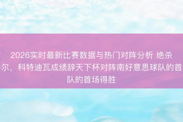 2026实时最新比赛数据与热门对阵分析 绝杀厄瓜多尔，科特迪瓦成绩辞天下杯对阵南好意思球队的首场得胜