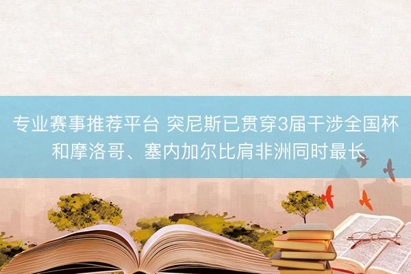 专业赛事推荐平台 突尼斯已贯穿3届干涉全国杯 和摩洛哥、塞内加尔比肩非洲同时最长