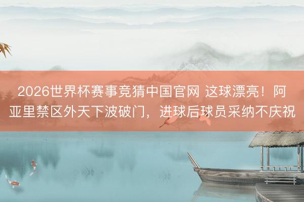 2026世界杯赛事竞猜中国官网 这球漂亮！阿亚里禁区外天下波破门，进球后球员采纳不庆祝