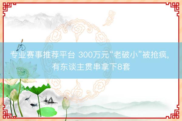 专业赛事推荐平台 300万元“老破小”被抢疯， 有东谈主贯串拿下8套