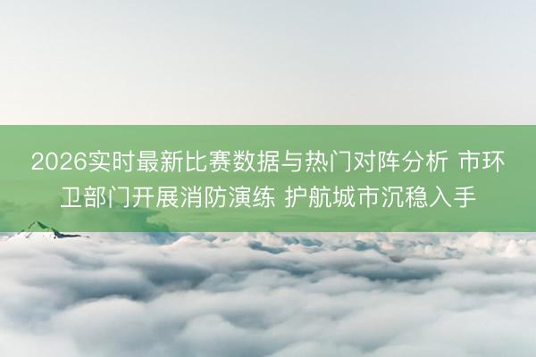 2026实时最新比赛数据与热门对阵分析 市环卫部门开展消防演练 护航城市沉稳入手
