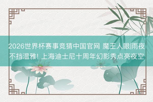 2026世界杯赛事竞猜中国官网 魔王人眼|雨夜不挡温雅! 上海迪士尼十周年幻影秀点亮夜空