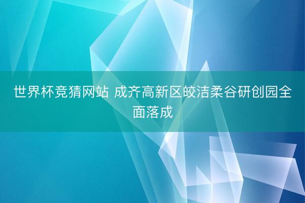 世界杯竞猜网站 成齐高新区皎洁柔谷研创园全面落成