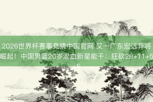 2026世界杯赛事竞猜中国官网 又一广东宏远弃将崛起！中国男篮20岁混血新星能干：狂砍28+11+5