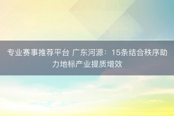 专业赛事推荐平台 广东河源：15条结合秩序助力地标产业提质增效