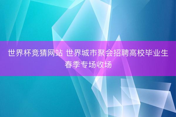 世界杯竞猜网站 世界城市聚会招聘高校毕业生春季专场收场