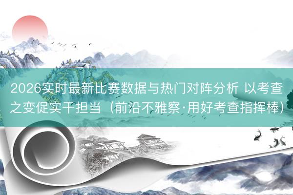 2026实时最新比赛数据与热门对阵分析 以考查之变促实干担当(前沿不雅察·用好考查指挥棒)