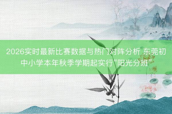 2026实时最新比赛数据与热门对阵分析 东莞初中小学本年秋季学期起实行“阳光分班”