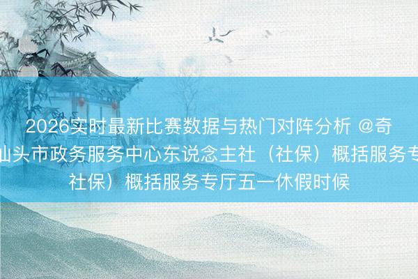 2026实时最新比赛数据与热门对阵分析 @奇迹大家，请属意汕头市政务服务中心东说念主社（社保）概括服务专厅五一休假时候