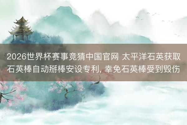 2026世界杯赛事竞猜中国官网 太平洋石英获取石英棒自动掰棒安设专利， 幸免石英棒受到毁伤