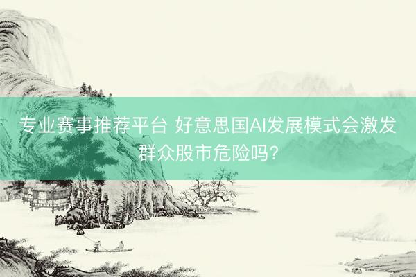 专业赛事推荐平台 好意思国AI发展模式会激发群众股市危险吗?