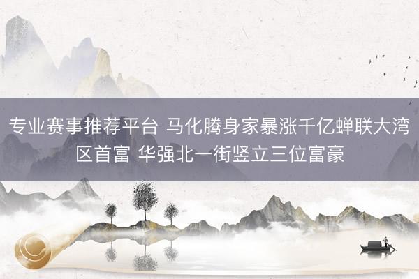 专业赛事推荐平台 马化腾身家暴涨千亿蝉联大湾区首富 华强北一街竖立三位富豪