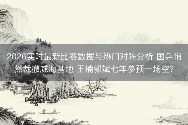 2026实时最新比赛数据与热门对阵分析 国乒悄然裁撤威海基地 王楠郭斌七年参预一场空？