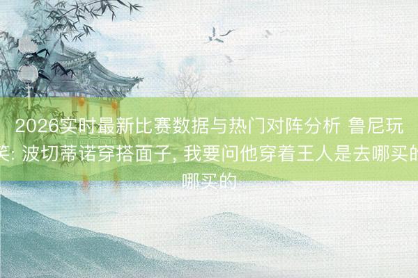 2026实时最新比赛数据与热门对阵分析 鲁尼玩笑: 波切蒂诺穿搭面子, 我要问他穿着王人是去哪买的