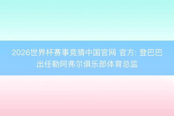 2026世界杯赛事竞猜中国官网 官方: 登巴巴出任勒阿弗尔俱乐部体育总监