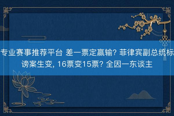 专业赛事推荐平台 差一票定赢输? 菲律宾副总统标谤案生变， 16票变15票? 全因一东谈主