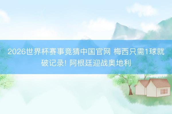 2026世界杯赛事竞猜中国官网 梅西只需1球就破记录! 阿根廷迎战奥地利
