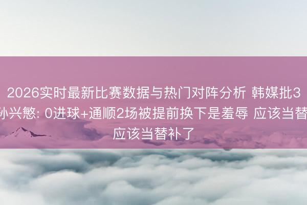2026实时最新比赛数据与热门对阵分析 韩媒批33岁孙兴慜: 0进球+通顺2场被提前换下是羞辱 应该当替补了