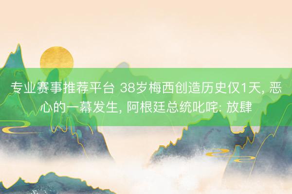 专业赛事推荐平台 38岁梅西创造历史仅1天, 恶心的一幕发生, 阿根廷总统叱咤: 放肆