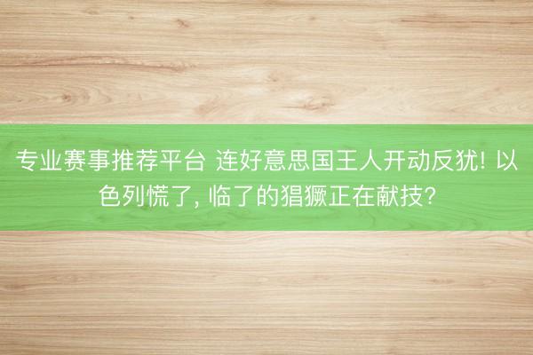 专业赛事推荐平台 连好意思国王人开动反犹! 以色列慌了, 临了的猖獗正在献技?